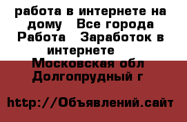 работа в интернете на дому - Все города Работа » Заработок в интернете   . Московская обл.,Долгопрудный г.